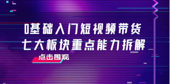 【副业项目4238期】0基础入门短视频带货，七大板块重点能力拆解，7节精品课4小时干货-佐帆副业网