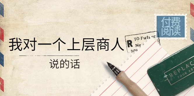 【副业项目4378期】某公众号付费阅读：我对一个上层商人说的话（价值500元付费文章）-佐帆副业网