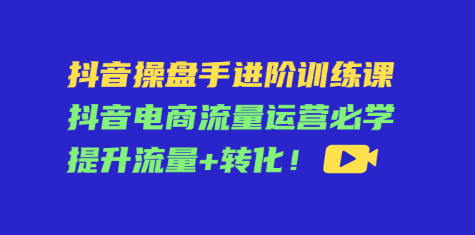 【副业项目4600期】抖音操盘手进阶训练课：抖音电商流量运营必学，提升流量+转化-佐帆副业网