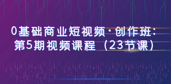【副业项目6157期】0基础商业短视频·创作班：第5期视频课程（23节课）-佐帆副业网