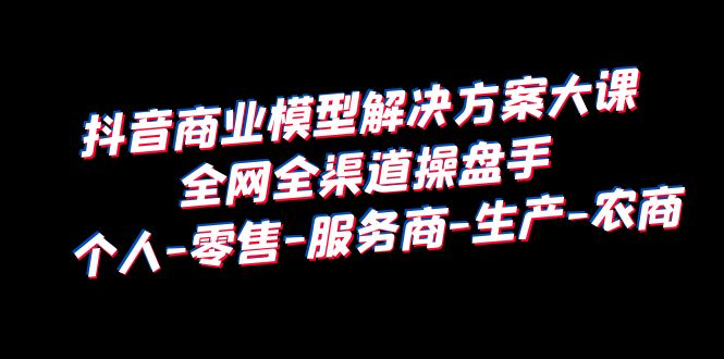 【副业项目6432期】抖音商业 模型解决方案大课 全网全渠道操盘手 个人-零售-服务商-生产-农商-佐帆副业网