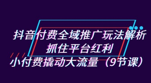 【副业项目7305期】抖音付费全域推广玩法解析：抓住平台红利，小付费撬动大流量（9节课）-佐帆副业网