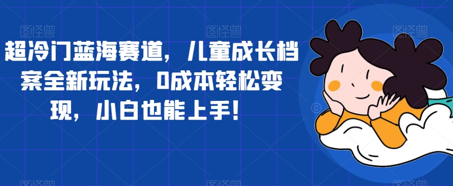【副业项目7526期】超冷门蓝海赛道，儿童成长档案全新玩法，0成本轻松变现，小白也能上手【揭秘】-佐帆副业网