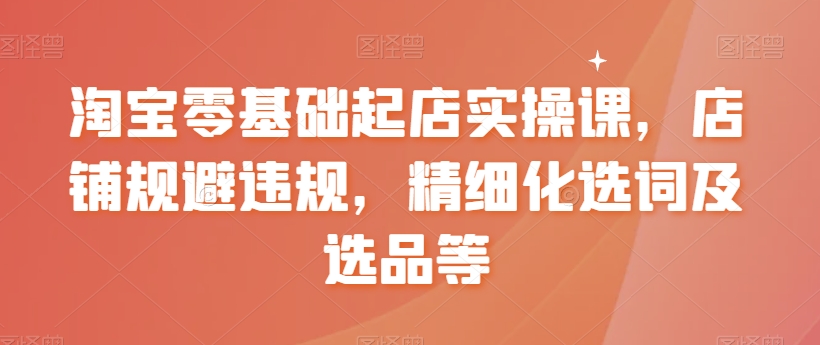 【副业8935期】淘宝0基础起店实操课，店铺规避违规，精细化选词及选品等-佐帆副业网