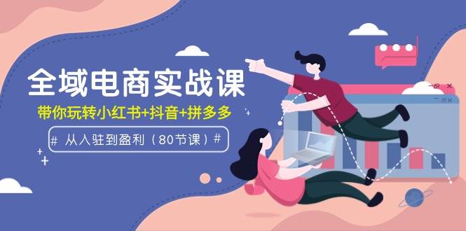 全域电商实战课：从入驻到盈利，带你玩转小红书+抖音+拼多多（80节课）-佐帆副业网