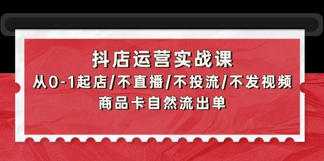 抖店运营实战课：从0-1起店/不直播/不投流/不发视频/商品卡自然流出单-佐帆副业网