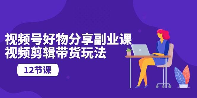 视频号好物分享副业课，视频剪辑带货玩法（12节课）-佐帆副业网