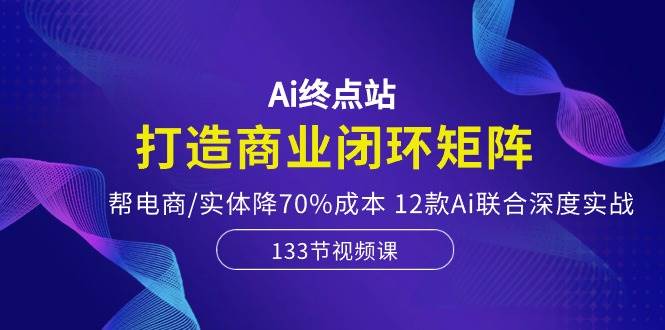 Ai终点站，打造商业闭环矩阵，帮电商/实体降70%成本，12款Ai联合深度实战-佐帆副业网