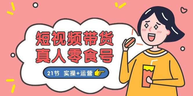短视频带货真人零食号：更全面的零食带货教程：21节 实操+运营-佐帆副业网