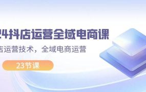 2024抖店运营-全域电商课,小店运营技术,全域电商运营(23节课)-佐帆副业网