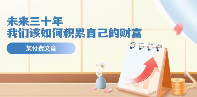 某公众号付费文《未来三十年，我们该如何积累自己的财富》-佐帆副业网