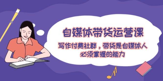 自媒体带货运营课：写作付费社群，带货是自媒体人必须掌握的能力-佐帆副业网