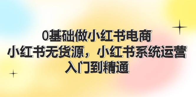 0基础做小红书电商，小红书无货源，小红书系统运营，入门到精通 (70节)-佐帆副业网