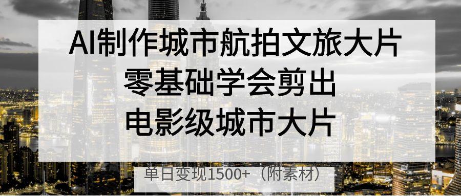 AI制作城市航拍文旅大片，零基础学会剪出电影级城市大片，单日变现1500+-佐帆副业网