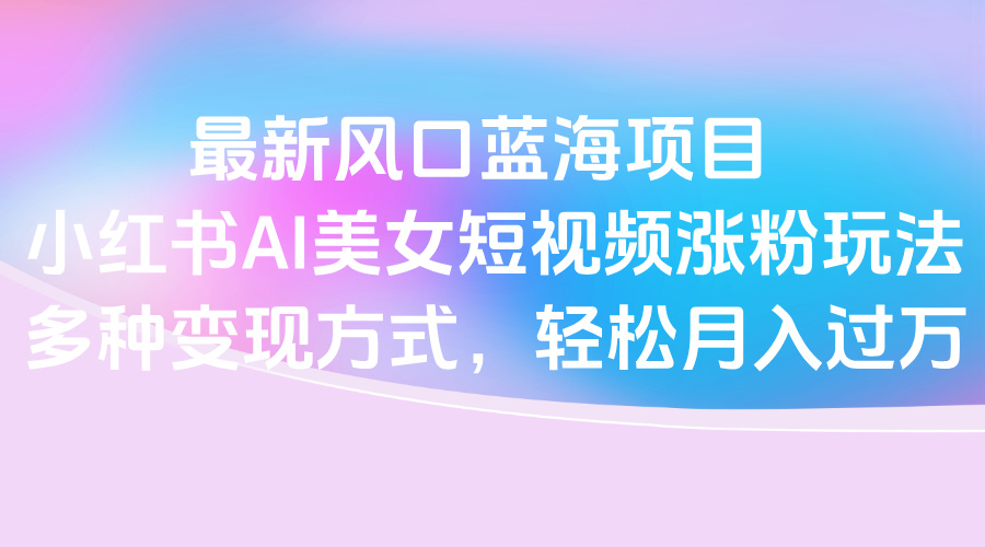 最新风口蓝海项目，小红书AI美女短视频涨粉玩法，多种变现方式轻松月入过万-佐帆副业网