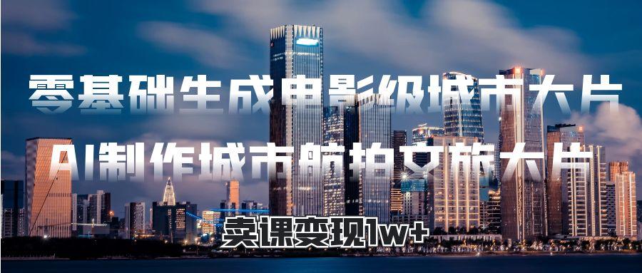 零基础生成电影级城市大片，AI制作城市航拍文旅大片，卖课变现1w+-佐帆副业网